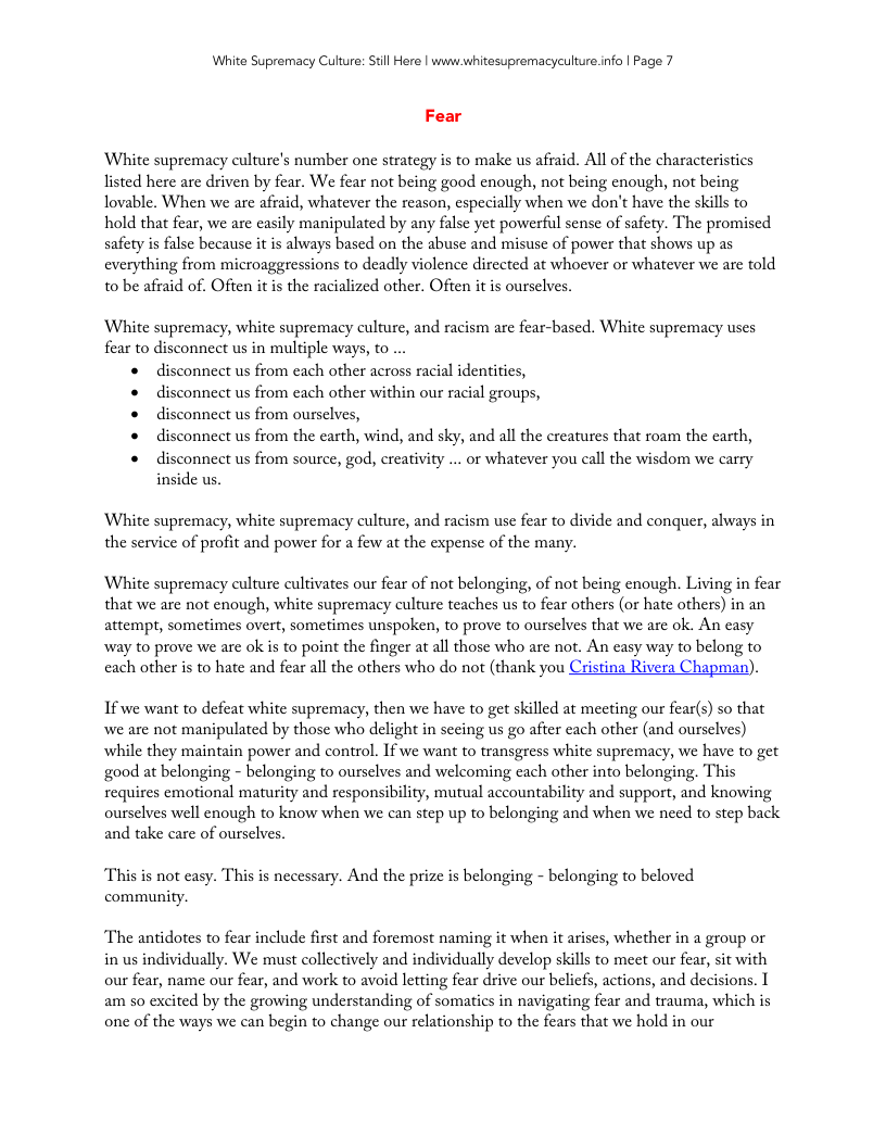 White Supremacy Culture: Stil Here | ww.whitesupremacyculture.info | Page 7 Fear ‘White supremacy culture’s number one strategy is to make us afraid. All of the characteristics listed here are driven by fear. We fear not being good cnough, not being enough, not being lovable. When we are afraid, whatever the reason, especially when we don’t have the skills to hold that fear, we are easily manipulated by any false ye powerful sense of safety. The promised safety is false because it is always based on the abuse and misuse of power that shows up as cverything from microaggressions to deadly violence directed at whoever or whatever we are told to be afraid of. Often it is the racialized other. Often it is ourselves. White supremacy, white supremacy culture, and racism are fear-based. White supremacy uses fear to disconnect us in multiple ways, to ... o disconnect us from cach other across racil identitics, o disconnect us from cach other within our racial groups, o disconnect us from oursclves, « disconnect us from the earth, wind, and sky, and all the creatures that roam the earth, o disconnect us from source, god, creativity ... or whatever you call the wisdom we carry inside us. White supremacy, white supremacy culture, and racism use fear to divide and conquer, always in the service of profit and power for a few at the expense of the many. ‘White supremacy culture cultivates our fear of not belonging, of not being enough. Living in fear that we are not enough, white supremacy culture teaches us to fear others (or hate others) in an attempt, sometimes overt, sometimes unspoken, to prove to ourselves that we are ok. An easy way to prove we are ok is to point the finger at all those who are not. An casy way to belong to cach other is to hate and fear all the others who do not (thank you Cristina Rivera Chapman). If we want to defeat white supremacy, then we have to get skilled at meeting our fear(s) so that we are not manipulated by those who delight in sccing us go after each other (and ourselves) while they maintain power and control. If we want to transgress white supremacy, we have to get good at belonging - belonging to ourselves and welcoming cach other into belonging. This requires emotional maturity and responsibility, mutual accountability and support, and knowing ourselves well enough to know when we can step up to belonging and when we need to step back and take care of ourselves. This is not casy. This is necessary. And the prize is belonging - belonging to beloved community. The antidotes to fear include first and foremost naming it when it arises, whether in a group or in us individually. We must collectively and individually develop skills to meet our fear, st with our fear, name our fear, and work to avoid letting fear drive our belicfs, actions, and decisions. 1 am so excited by the growing understanding of somatics in navigating fear and trauma, which is one of the ways we can begin to change our relationship to the fears that we hold in our